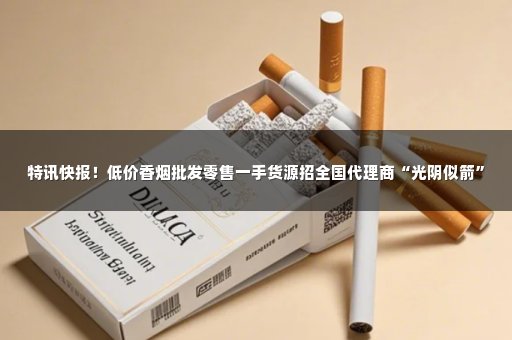 特讯快报！低价香烟批发零售一手货源招全国代理商“光阴似箭”