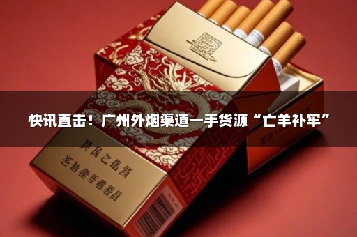 快讯直击！广州外烟渠道一手货源“亡羊补牢”