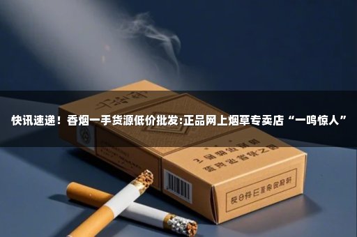 快讯速递！香烟一手货源低价批发:正品网上烟草专卖店“一鸣惊人”
