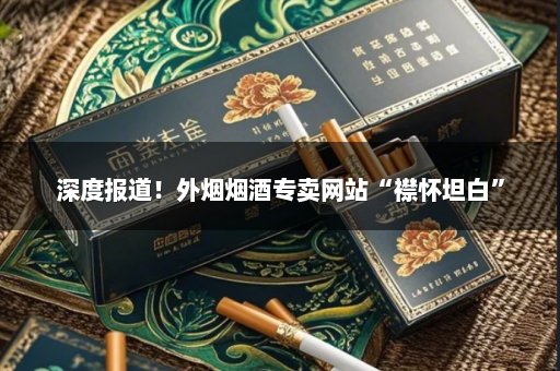 深度报道！外烟烟酒专卖网站“襟怀坦白”