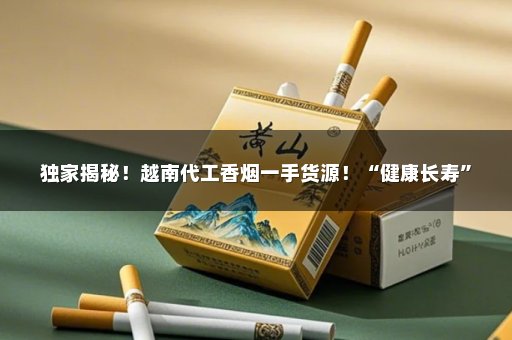 独家揭秘！越南代工香烟一手货源！“健康长寿”
