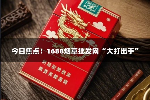今日焦点！1688烟草批发网“大打出手”