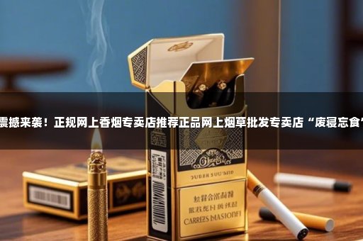 震撼来袭！正规网上香烟专卖店推荐正品网上烟草批发专卖店“废寝忘食”