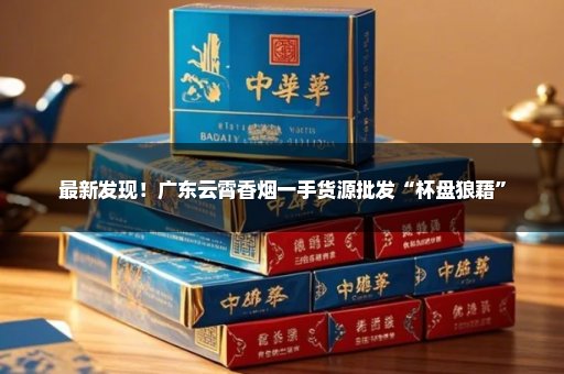 最新发现！广东云霄香烟一手货源批发“杯盘狼藉”