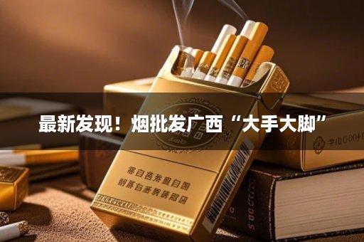 最新发现！烟批发广西“大手大脚”