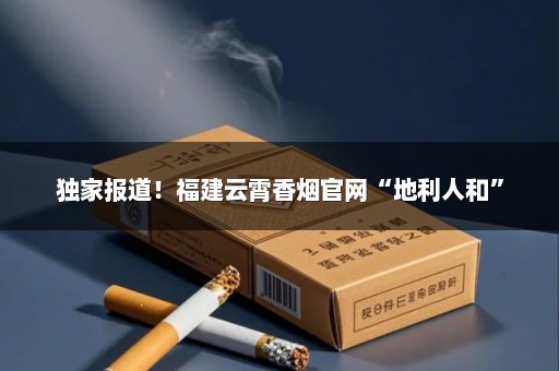 独家报道！福建云霄香烟官网“地利人和”