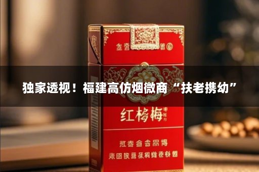 独家透视！福建高仿烟微商“扶老携幼”