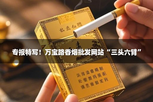 专报特写！万宝路香烟批发网站“三头六臂”