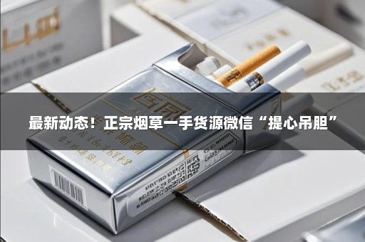 最新动态！正宗烟草一手货源微信“提心吊胆”