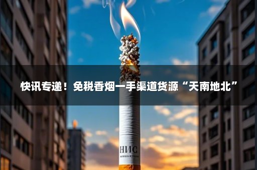 快讯专递！免税香烟一手渠道货源“天南地北”